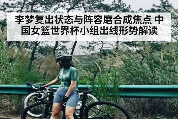 李梦复出状态与阵容磨合成焦点 中国女篮世界杯小组出线形势解读