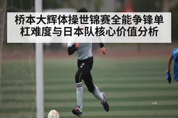 桥本大辉体操世锦赛全能争锋单杠难度与日本队核心价值分析