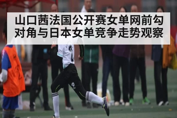 山口茜法国公开赛女单网前勾对角与日本女单竞争走势观察